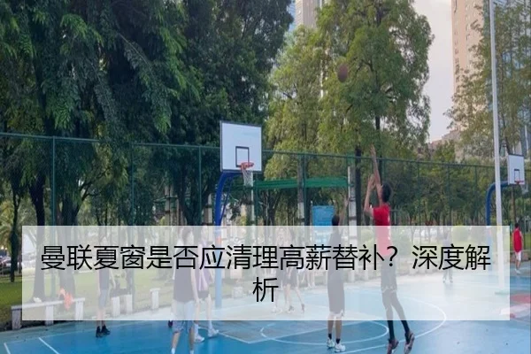 曼联夏窗是否应清理高薪替补？深度解析