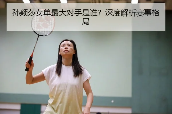 孙颖莎女单最大对手是谁？深度解析赛事格局