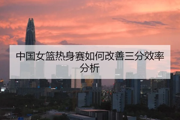 中国女篮热身赛如何改善三分效率分析